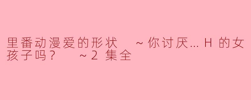 里番动漫爱的形状 ～你讨厌…H的女孩子吗？ ～2集全